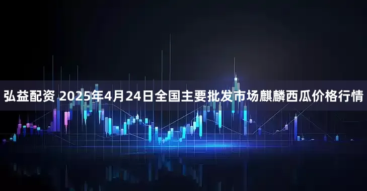弘益配资 2025年4月24日全国主要批发市场麒麟西瓜价格行情