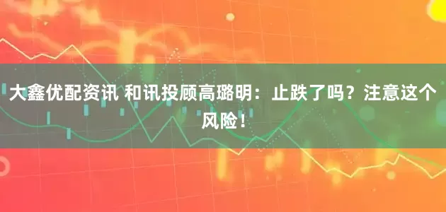 大鑫优配资讯 和讯投顾高璐明：止跌了吗？注意这个风险！