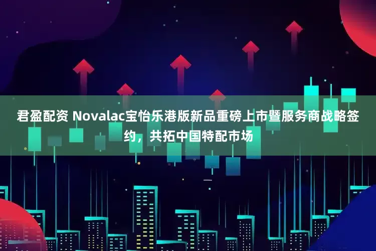 君盈配资 Novalac宝怡乐港版新品重磅上市暨服务商战略签约，共拓中国特配市场